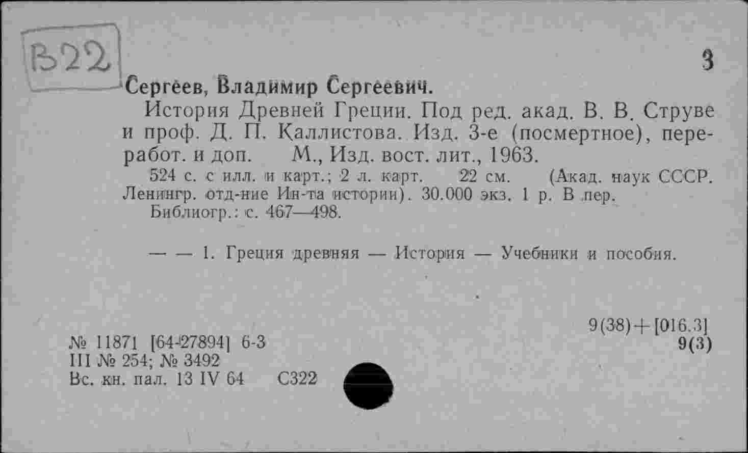 ﻿Ь'ЗО,	.	з
—'Сергеев, Владимир Сергеевич. История Древней Греции. Под ред. акад. В. В. Струве и проф. Д. П. Каллистова..Изд. 3-є (посмертное), пере-работ. и доп. М., Изд. вост, лит., 1963.
524 с. с илл. и карт.; 2 л. карт. 22 см. (Акад, наук СССР. Ленингр. отд-иие Ин-та истории). 30.000 экз. 1 р. В лер.
Библиогр.: с. 4'67—498.
—- — 1. Греция древняя — История — Учебники и пособия.
№ 11871 [64-27894] 6-3
III № 254; № 3492
Вс. кн. пал. ГЗ IV 64	С322
9(38)+[016.31
9(3)